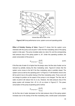 84
Totalhead,m
D1
D2
D3
D4
D5
D: Impeller
diameter
h1h2
h3h4
h5
h: pump
efficiency
W: pump
input power
W1
W2
W3
W4
Volume flow rate of water, m3/s
Q1
P1
P2
Q2
System
curve
Figure 2.16 Pump performance curve, system curve and operating points
Effect of Partially Closing of Valve: Figure-2.17 shows that the system curve
intersects with the pump curve at point-1 when the flow modulating valve of the piping
system is fully open. The pump circulates water at a rate of Q1 and the corresponding
total pressure drop of the piping system is P1. Under this operating condition, the
power consumption of the pump is:
pump
inputpump
PQ
W
h
11
,

 (2.27)
If the flow rate of water Q1 is higher than the design value, the flow rate of water can be
reduced by partially closing the flow modulating valve. Figure-2.5 shows that the
system curve moves to the left if the flow modulating valve is partially closed. The
system curve as well as the operating point-1 of Figure-2.17 will therefore move to the
left at point-2 due to the partial closing of the flow modulating valve. Pump curve will
not change its position as the speed of the pumps is not changed. The flow rate of
water at point-2 will reduce from Q1 to Q2. However, the total pressure drop of the
piping system will increase from P1 to P2 as shown in Figure-2.17. The power
consumption of the pump at operating point-2 will be:
pump
inputpump
PQ
W
h
22
,

 (2.27)
As the flow rate of water decreases but the total pressure drop of the piping system
increases due to the closing of the flow modulating valve, overall power consumption
 