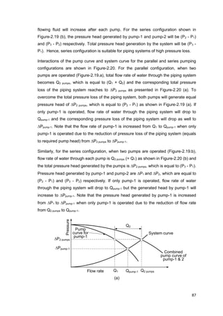 87
Flow rate
Pressure
Combined
pump curve of
pump-1 & 2
System curve
P2 pumps
Ppump-1
Q1
Pump
curve for
pump-1
Qpump-1 Q2 pumps
Q2
flowing fluid will increase after each pump. For the series configuration shown in
Figure-2.19 (b), the pressure head generated by pump-1 and pump-2 will be (P2 - P1)
and (P3 - P2) respectively. Total pressure head generation by the system will be (P3 -
P1). Hence, series configuration is suitable for piping systems of high pressure loss.
Interactions of the pump curve and system curve for the parallel and series pumping
configurations are shown in Figure-2.20. For the parallel configuration, when two
pumps are operated (Figure-2.19.a), total flow rate of water through the piping system
becomes Q2 pumps, which is equal to (Q1 + Q2) and the corresponding total pressure
loss of the piping system reaches to P2 pumps as presented in Figure-2.20 (a). To
overcome the total pressure loss of the piping system, both pumps will generate equal
pressure head of P2 pumps, which is equal to (P2 - P1) as shown in Figure-2.19 (a). If
only pump-1 is operated, flow rate of water through the piping system will drop to
Qpump-1 and the corresponding pressure loss of the piping system will drop as well to
Ppump-1. Note that the flow rate of pump-1 is increased from Q1 to Qpump-1 when only
pump-1 is operated due to the reduction of pressure loss of the piping system (equals
to required pump head) from P2 pumps to Ppump-1.
Similarly, for the series configuration, when two pumps are operated (Figure-2.19.b),
flow rate of water through each pump is Q2 pumps (= Q1) as shown in Figure-2.20 (b) and
the total pressure head generated by the pumps is P2 pumps, which is equal to (P3 - P1).
Pressure head generated by pump-1 and pump-2 are P1 and P2, which are equal to
(P2 - P1) and (P3 - P2) respectively. If only pump-1 is operated, flow rate of water
through the piping system will drop to Qpump-1 but the generated head by pump-1 will
increase to Ppump-1. Note that the pressure head generated by pump-1 is increased
from P1 to Ppump-1 when only pump-1 is operated due to the reduction of flow rate
from Q2 pumps to Qpump-1.
(a)
 