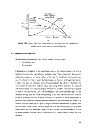 88
Flow rate
Pressure
Q2 pumps
P2 pumps
P1
Qpump-1
System
curve
Ppump-1
P2
Pump
curve for
pump-1
Combined
pump curve of
pump-1 & 2
(b)
Figure 2.20 System and pump characteristic curves (a) pumps are connected in
parallel and (b) pumps are connected in series
2.6 Losses in Piping Systems
Head losses in piping systems are broadly divided into two groups:
i. Friction loss and
ii. Dynamic loss
Friction Loss: Head loss in the straight pipe due to the friction between the flowing
fluid and the wall of the pipe is known as friction loss. Friction loss mainly depends on
(a) surface roughness of internal surface of the pipe, (b) pipe length, (c) pipe diameter
and (d) volume flow rate of water. Surface roughness depends on the piping material.
Friction loss can be calculated using Darcy-Weisbach Eq. (2.1). To facilitate the
computation of friction loss and the actual pipe sizing, friction loss chart for pipes of
different materials have been developed. Friction loss chart for black steel pipe based
on 20o
C is shown in Figure-2.21. Frictional head loss per unit length of the pipe can be
obtained directly from the chart corresponding to the flow rate of water and nominal
pipe size. Similarly, when the frictional head loss and flow rate of water are specified, a
pipe size and water flow velocity may conveniently be obtained using the chart. It is
obvious from the chart that if a pipe of larger diameter is selected for a specific flow
rate of water, pressure loss per unit length of pipe and consequently pump power
consumption will drop. However, piping cost will increase due to the selection of pipe
of larger diameter. Usually, friction loss of about 150 Pa/m is used to select the pipe
diameter.
 