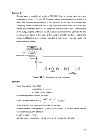90
Cooling
tower
Pump
4m
Valve
Strainer
Water level
Heat
exchanger
Example 2.1
Cooling water is supplied at a rate of 500 CMH from a cooling tower to a heat
exchanger as shown in Figure-2.22. Pressure loss across the heat exchanger is 7 m of
water. The diameter and total length of the pipe are 250 mm and 150 m respectively.
The piping system consists of 6 nos. of fully open gate valves, 2 nos. of strainers and
20 nos. of 90o
standard elbows. Loss coefficient for the strainer is 8.0. The efficiencies
of the pump, coupling and motor are 0.6, 0.98 and 0.8 respectively. Estimate the total
head and input power to the motor of the pump to maintain the flow. Recommend
design modifications and estimate potential annual energy savings. Make the
necessary assumptions.
Figure 2.22 Cooling system of heat exchanger
Solution:
Water flow rate Q = 500 CMH
= 500/3600 = 0.139 m3
/s
= 0.139 x 1000 = 139 L/s
Diameter of pipe D = 250 mm = 0.25 m
Cross sectional area of pipe 2
22
049.0
4
)25.0(
4
m
D
A 

Water flow velocity V = Q/A = 0.139/0.049 = 2.837 m/s
From friction loss chart (Figure-2.21), for Q = 139 L/s and D = 250 mm, friction loss per
unit length of pipe P = 220 Pa/m
Length of pipe L = 150 m
(a) Total friction loss Pfriction = P x L = 220 x 150 = 33000 Pa = 33 kPa
 