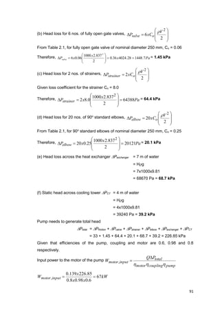 91
(b) Head loss for 6 nos. of fully open gate valves,









2
6
2
V
xCP ovalve

From Table 2.1, for fully open gate valve of nominal diameter 250 mm, Co = 0.06
Therefore, Pax
x
xPvalve 7.144828.402436.0
2
837.21000
06.06
2






 = 1.45 kPa
(c) Head loss for 2 nos. of strainers,









2
2
2
V
xCP ostrainer

Given loss coefficient for the strainer Co = 8.0
Therefore, Pa
x
xPstrainer 64388
2
837.21000
0.82
2









 = 64.4 kPa
(d) Head loss for 20 nos. of 90o
standard elbows,









2
20
2
V
xCP oelbow

From Table 2.1, for 90o
standard elbows of nominal diameter 250 mm, Co = 0.25
Therefore, Pa
x
xPelbow 20121
2
837.21000
25.020
2









 = 20.1 kPa
(e) Head loss across the heat exchanger Pexchanger = 7 m of water
= Hg
= 7x1000x9.81
= 68670 Pa = 68.7 kPa
(f) Static head across cooling tower PCT = 4 m of water
= Hg
= 4x1000x9.81
= 39240 Pa = 39.2 kPa
Pump needs to generate total head
Ptotal = Pfriction + Pvalve + Pstrainer + Pelbow + Pexchanger + PCT
= 33 + 1.45 + 64.4 + 20.1 + 68.7 + 39.2 = 226.85 kPa
Given that efficiencies of the pump, coupling and motor are 0.6, 0.98 and 0.8
respectively.
Input power to the motor of the pump
pumpcouplingmotor
total
inputmotor
PQ
W
hhh

,
kW
xx
x
W inputmotor 67
6.098.08.0
85.226139.0
, 
 