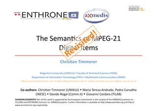 The Seman)cs of MPEG‐21 
                           Digital Items 
                                             Chris&an Timmerer 

                        Klagenfurt University (UNIKLU)  Faculty of Technical Sciences (TEWI) 
              Department of Informa&on Technology (ITEC)  Mul&media Communica&on (MMC) 
     h;p://research.)mmerer.com  h;p://blog.)mmerer.com  mailto:chris)an.)mmerer@itec.uni‐klu.ac.at 


     Co‐authors: Chris)an Timmerer (UNIKLU)  Maria Teresa Andrade, Pedro Carvalho 
              (INESC)  Davide Rogai (Comm.it)  Giovanni Cordara (TILAB) 
ACKNOWLEDGMENTS Part of this work is supported by the European Commission in the context of the AXMEDIS (contract no. 
511299) and ENTHRONE (contract no. 038463) projects. Further informa)on is available at h;p://www.axmedis.org and h;p://
www.ist‐enthrone.org respec)vely. 
 