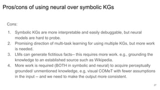 Pros/cons of using neural over symbolic KGs
Cons:
1. Symbolic KGs are more interpretable and easily debuggable, but neural
models are hard to probe.
2. Promising direction of multi-task learning for using multiple KGs, but more work
is needed.
3. LMs can generate fictitious facts-- this requires more work. e.g., grounding the
knowledge to an established source such as Wikipedia.
4. More work is required (BOTH in symbolic and neural) to acquire perceptually
grounded/ unmentioned knowledge, e.g, visual COMeT with fewer assumptions
in the input -- and we need to make the output more consistent.
27
 