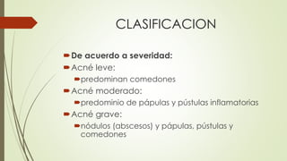 CLASIFICACION
De acuerdo a severidad:
Acné leve:
predominan comedones
Acné moderado:
predominio de pápulas y pústulas inflamatorias
Acné grave:
nódulos (abscesos) y pápulas, pústulas y
comedones
 