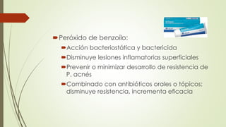 Peróxido de benzoílo:
Acción bacteriostática y bactericida
Disminuye lesiones inflamatorias superficiales
Prevenir o minimizar desarrollo de resistencia de
P. acnés
Combinado con antibióticos orales o tópicos:
disminuye resistencia, incrementa eficacia
 
