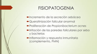 FISIOPATOGENIA
Incremento de la secreción sebácea
Queratinización folicular anormal
Proliferación de Propionibacterium acnes
Irritación de las paredes foliculares por sebo
y bacterias
Inflamación y respuesta inmunitaria
(complemento, PMN)
 