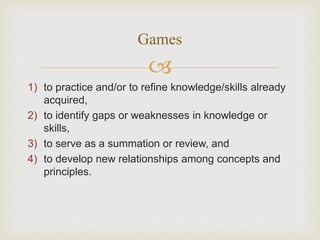 
1) to practice and/or to refine knowledge/skills already
acquired,
2) to identify gaps or weaknesses in knowledge or
skills,
3) to serve as a summation or review, and
4) to develop new relationships among concepts and
principles.
Games
 