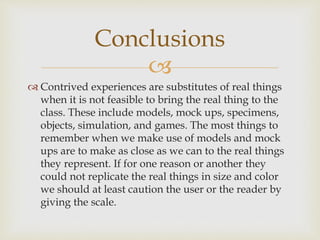 
 Contrived experiences are substitutes of real things
when it is not feasible to bring the real thing to the
class. These include models, mock ups, specimens,
objects, simulation, and games. The most things to
remember when we make use of models and mock
ups are to make as close as we can to the real things
they represent. If for one reason or another they
could not replicate the real things in size and color
we should at least caution the user or the reader by
giving the scale.
Conclusions
 