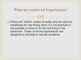 
 These are “edited” copies of reality and are used as
substitutes for real things when it is not practical or
not possible to bring or do the real thing in the
classroom. These contrived experiences are
designed to simulate to real-life situations.
What are contrived Experiences?
 