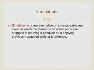 
 Simulation is a representative of a manageable real
event in which the learner is an active participant
engaged in learning a behavior or in applying
previously acquired skills or knowledge.
Simulations
 