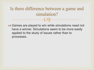 
 Games are played to win while simulations need not
have a winner. Simulations seem to be more easily
applied to the study of issues rather than to
processes.
Is there difference between a game and
simulation?
 