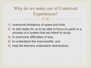
1) overcome limitations of space and time,
2) to edit reality for us to be able to focus on parts or a
process of a system that we intend to study,
3) to overcome difficulties of size,
4) to understand the inaccessible, and
5) help the learners understand abstractions
Why do we make use of Contrived
Experiences?
 