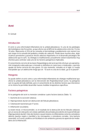 Protocolos diagnósticos y terapéuticos en dermatología pediátrica
Acné
7
Acné
R. Grimalt
Introducción
El acné es una enfermedad inflamatoria de la unidad pilosebácea. Es una de las patologías
dermatológicas más frecuentes, ya que afecta casi al 80% de los adolescentes entre los 13 y los
18 años. Representa el 25% de las consultas al dermatólogo y posiblemente este número sea
aún mayor en la consulta del pediatra y médico de cabecera. Puede durar muchos años, dejar
cicatrices persistentes y provocar efectos adversos importantes en el desarrollo psicológico del
adolescente que la sufre. Su etiología es multifactorial y actualmente existen tratamientos muy
efectivos para controlar cada uno de los factores patogénicos implicados.
El conocimiento correcto de las bases fisiopatológicas del acné permite efectuar una aproxima-
ción terapéutica adecuada que a menudo es definitiva en casos leves o moderados, y permite
ayudar de forma correcta los más graves. En este momento, entrados en el siglo XXI resulta
inaceptable que un adolescente tenga que oír: “El acné es cosa de la edad, ¡ya se te pasará!”.
Patogenia
Se puede definir al acné como a una enfermedad inflamatoria de etiología multifactorial que
afecta la unidad pilosebácea con la intervención del Propionibacterium acnes. Su patogenia
aún no queda del todo definida, pero el conocimiento de los distintos factores que intervienen
en la misma ha permitido desarrollar nuevas medidas terapéuticas específicas.
Factores patogénicos
En la patogenia del acné es menester considerar cuatro factores básicos (Tabla. 1):
1. Aumento de la secreción sebácea.
2. Hiperqueratosis ductal con obstrucción del folículo pilosebáceo.
3. Colonización bacteriana por P. acnes.
4. Inflamación secundaria.
La lesión inicial, el microcomedón, es el resultado de la obstrucción de los folículos sebáceos
por un exceso de sebo junto con células epiteliales descamadas procedentes de la pared folicular
(hiperqueratosis ductal). Estos dos factores causan lesiones no inflamatorias como los comedones
abiertos (puntos negros o barrillos) y los microquistes o comedones cerrados. Una bacteria
anaerobia, el P. acnes, prolifera con facilidad en este ambiente y provoca la aparición de media-
dores de la inflamación.
 