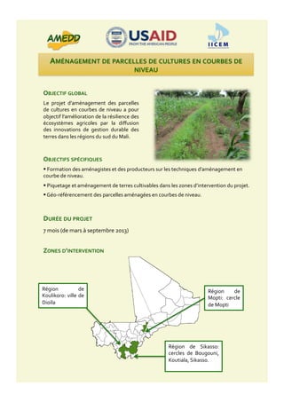 AMÉNAGEMENT	
  DE	
  PARCELLES	
  DE	
  CULTURES	
  EN	
  COURBES	
  DE	
  
NIVEAU	
  
OBJECTIF	
  GLOBAL	
  
Le	
   projet	
   d’aménagement	
   des	
   parcelles	
  
de	
  cultures	
  en	
  courbes	
  de	
  niveau	
  a	
  pour	
  
objectif	
  l’amélioration	
  de	
  la	
  résilience	
  des	
  
écosystèmes	
   agricoles	
   par	
   la	
   diﬀusion	
  
des	
   innovations	
   de	
   gestion	
   durable	
   des	
  
terres	
  dans	
  les	
  régions	
  du	
  sud	
  du	
  Mali.	
  
ZONES	
  D’INTERVENTION	
  
DURÉE	
  DU	
  PROJET	
  
7	
  mois	
  (de	
  mars	
  à	
  septembre	
  2013)	
  
Région	
   de	
  
Koulikoro:	
  ville	
  de	
  
Dioïla	
  
Région	
   de	
   Sikasso:	
  
cercles	
   de	
   Bougouni,	
  
Koutiala,	
  Sikasso.	
  
Région	
   de	
  
Mopti:	
   cercle	
  
de	
  Mopti	
  
OBJECTIFS	
  SPÉCIFIQUES	
  
 	
  Formation	
  des	
  aménagistes	
  et	
  des	
  producteurs	
  sur	
  les	
  techniques	
  d’aménagement	
  en	
  
courbe	
  de	
  niveau.	
  
 	
  Piquetage	
  et	
  aménagement	
  de	
  terres	
  cultivables	
  dans	
  les	
  zones	
  d’intervention	
  du	
  projet.	
  
 	
  Géo-­‐référencement	
  des	
  parcelles	
  aménagées	
  en	
  courbes	
  de	
  niveau.	
  
 