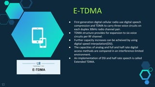 E-TDMA
10
● First generation digital cellular radio use digital speech
compression and TDMA to carry three voice circuits on
each duplex 30kHz radio channel pair.
● TDMA structure provides for expansion to six voice
circuits per RF channel.
● Further capacity increases can be acheived by using
digital speed interpolation(DSI).
● The capacities of analog and full and half rate digital
access methods are compared in an interference-limited
environment.
● An implementation of DSI and half rate speech is called
Extended TDMA.
 