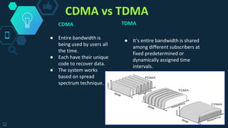 CDMA vs TDMA
TDMA
● It’s entire bandwidth is shared
among different subscribers at
fixed predetermined or
dynamically assigned time
intervals.
12
CDMA
● Entire bandwidth is
being used by users all
the time.
● Each have their unique
code to recover data.
● The system works
based on spread
spectrum technique.
 