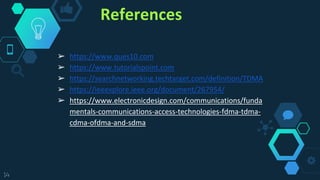 References
➢ https://www.ques10.com
➢ https://www.tutorialspoint.com
➢ https://searchnetworking.techtarget.com/definition/TDMA
➢ https://ieeexplore.ieee.org/document/267954/
➢ https://www.electronicdesign.com/communications/funda
mentals-communications-access-technologies-fdma-tdma-
cdma-ofdma-and-sdma
14
 
