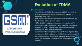 Evolution of TDMA
Second Generation:
● Global System for Mobile Communications (GSM) was the first
commercially operated digital cellular system. It was first
developed in the 1980s.
● GSM uses TDMA (Time Division Multiple Access) technology. It is
the dominant cellular standard today.
● TDMA IS-136 is the digital enhancement of the analog AMPS
technology. It was called D-AMPS when it was first introduced in
late 1991 to protect the substantial investment that service
providers had made in AMPS technology.
● Personal Digital Cellular (PDC) is the second largest digital mobile
standard. Like GSM, it is based on the TDMA access technology.
● Personal Handyphone System (PHS) is a digital system used in
Japan, first launched in 1995 as a cheaper alternative to cellular
systems.
7
 