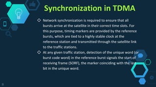 Synchronization in TDMA
◇ Network synchronization is required to ensure that all
bursts arrive at the satellite in their correct time slots. For
this purpose, timing markers are provided by the reference
bursts, which are tied to a highly stable clock at the
reference station and transmitted through the satellite link
to the traffic stations.
◇ At any given traffic station, detection of the unique word (or
burst code word) in the reference burst signals the start of
receiving frame (SORF), the marker coinciding with the last
bit in the unique word.
8
 