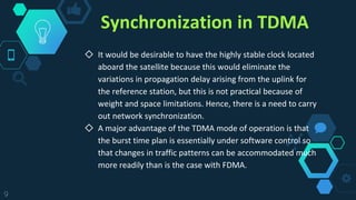 Synchronization in TDMA
◇ It would be desirable to have the highly stable clock located
aboard the satellite because this would eliminate the
variations in propagation delay arising from the uplink for
the reference station, but this is not practical because of
weight and space limitations. Hence, there is a need to carry
out network synchronization.
◇ A major advantage of the TDMA mode of operation is that
the burst time plan is essentially under software control so
that changes in traffic patterns can be accommodated much
more readily than is the case with FDMA.
9
 
