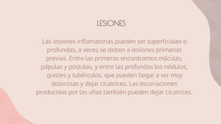 LESIONES
Las lesiones inflamatorias pueden ser superficiales o
profundas, a veces se deben a lesiones primarias
previas. Entre las primeras encontramos máculas,
pápulas y pústulas, y entre las profundas los nódulos,
quistes y tubérculos, que pueden llegar a ser muy
dolorosas y dejar cicatrices. Las escoriaciones
producidas por las uñas también pueden dejar cicatrices.
 