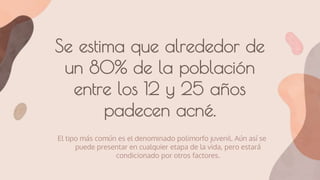 Se estima que alrededor de
un 80% de la población
entre los 12 y 25 años
padecen acné.
El tipo más común es el denominado polimorfo juvenil. Aún así se
puede presentar en cualquier etapa de la vida, pero estará
condicionado por otros factores.
 