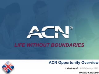 UNITED KINGDOM
July 2014
ACN Opportunity Overview
Latest as of: 01 February 2015
LIFE WITHOUT BOUNDARIES
 