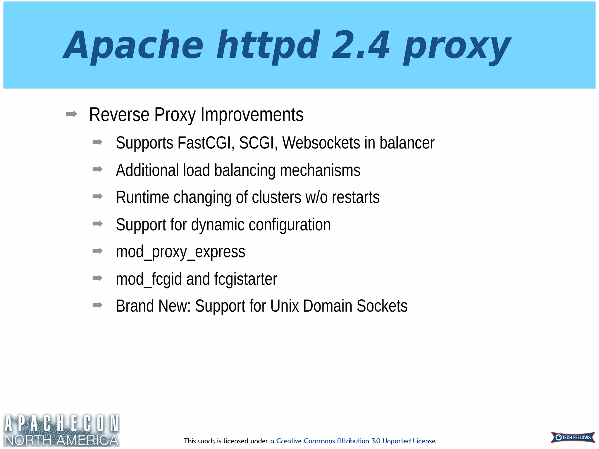 This work is licensed under a Creative Commons Attribution 3.0 Unported License.
Apache httpd 2.4 proxy
➡ Reverse Proxy Improvements
➡ Supports FastCGI, SCGI, Websockets in balancer
➡ Additional load balancing mechanisms
➡ Runtime changing of clusters w/o restarts
➡ Support for dynamic configuration
➡ mod_proxy_express
➡ mod_fcgid and fcgistarter
➡ Brand New: Support for Unix Domain Sockets
 