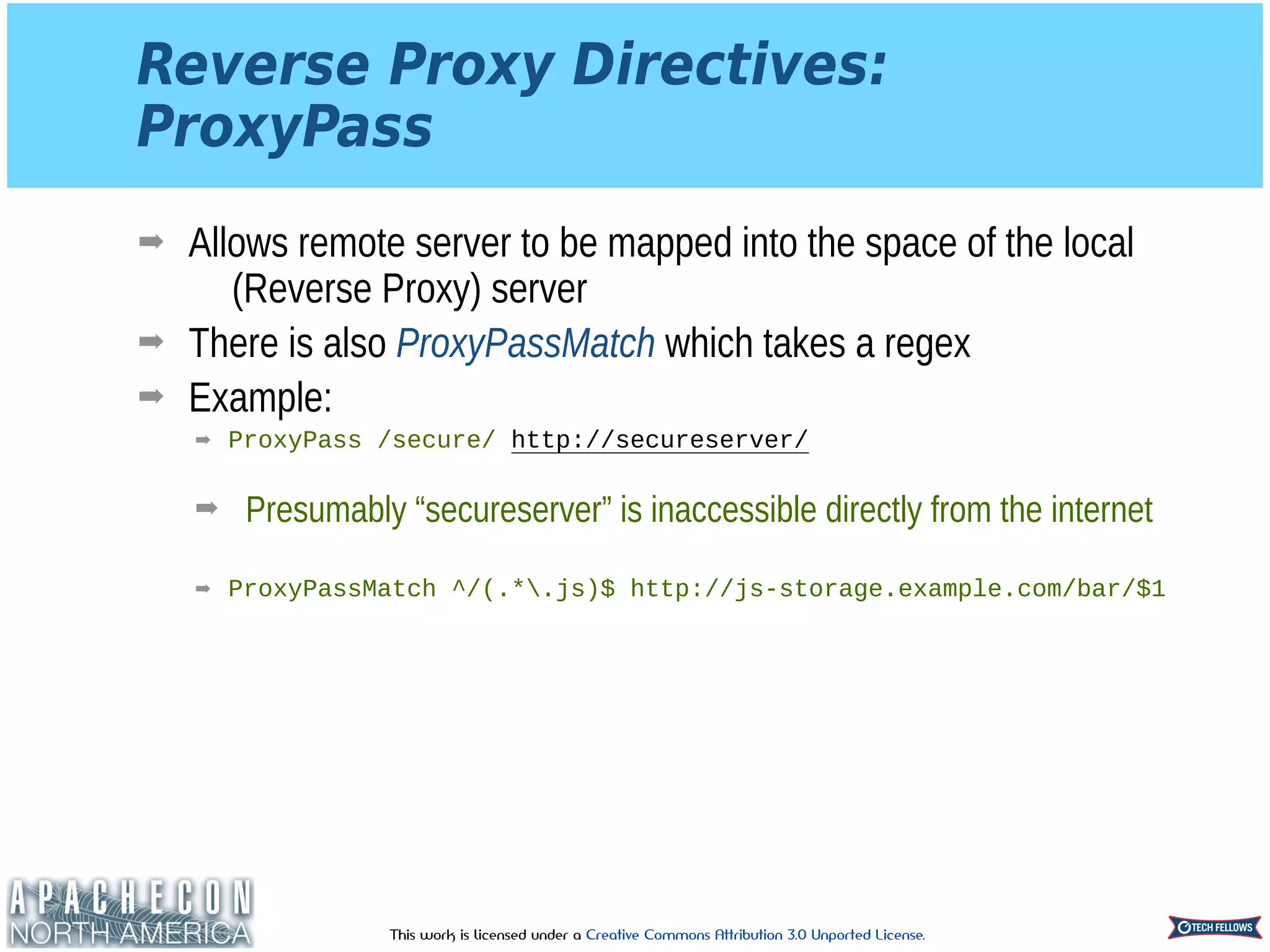 This work is licensed under a Creative Commons Attribution 3.0 Unported License.
Reverse Proxy Directives: 
ProxyPass
➡ Allows remote server to be mapped into the space of the local
(Reverse Proxy) server
➡ There is also ProxyPassMatch which takes a regex
➡ Example:
➡ ProxyPass /secure/ http://secureserver/ 
➡ Presumably “secureserver” is inaccessible directly from the internet 
➡ ProxyPassMatch ^/(.*.js)$ http://js-storage.example.com/bar/$1
 