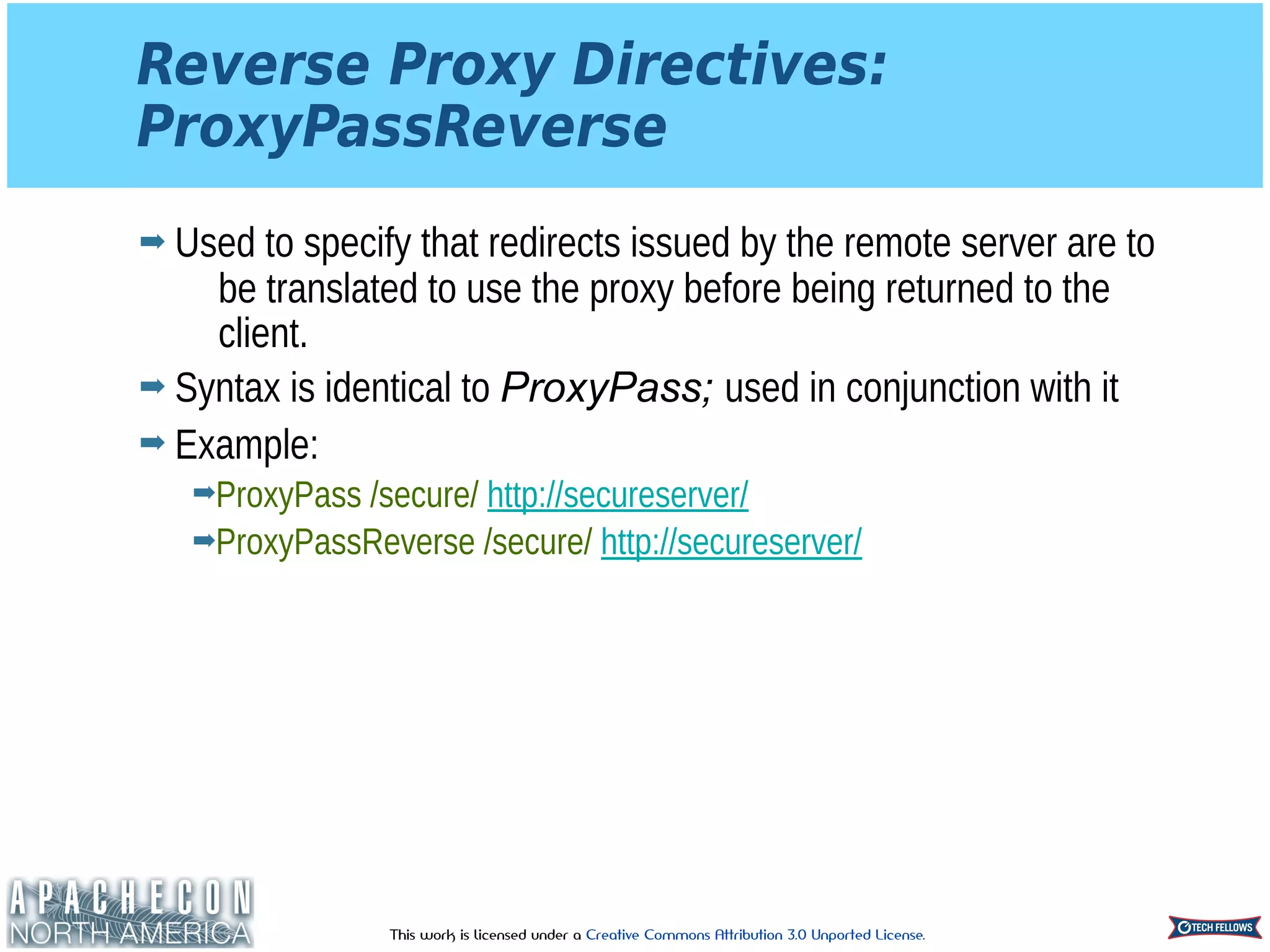 This work is licensed under a Creative Commons Attribution 3.0 Unported License.
Reverse Proxy Directives: 
ProxyPassReverse
➡ Used to specify that redirects issued by the remote server are to
be translated to use the proxy before being returned to the
client.
➡ Syntax is identical to ProxyPass; used in conjunction with it
➡ Example:
➡ProxyPass /secure/ http://secureserver/
➡ProxyPassReverse /secure/ http://secureserver/
 