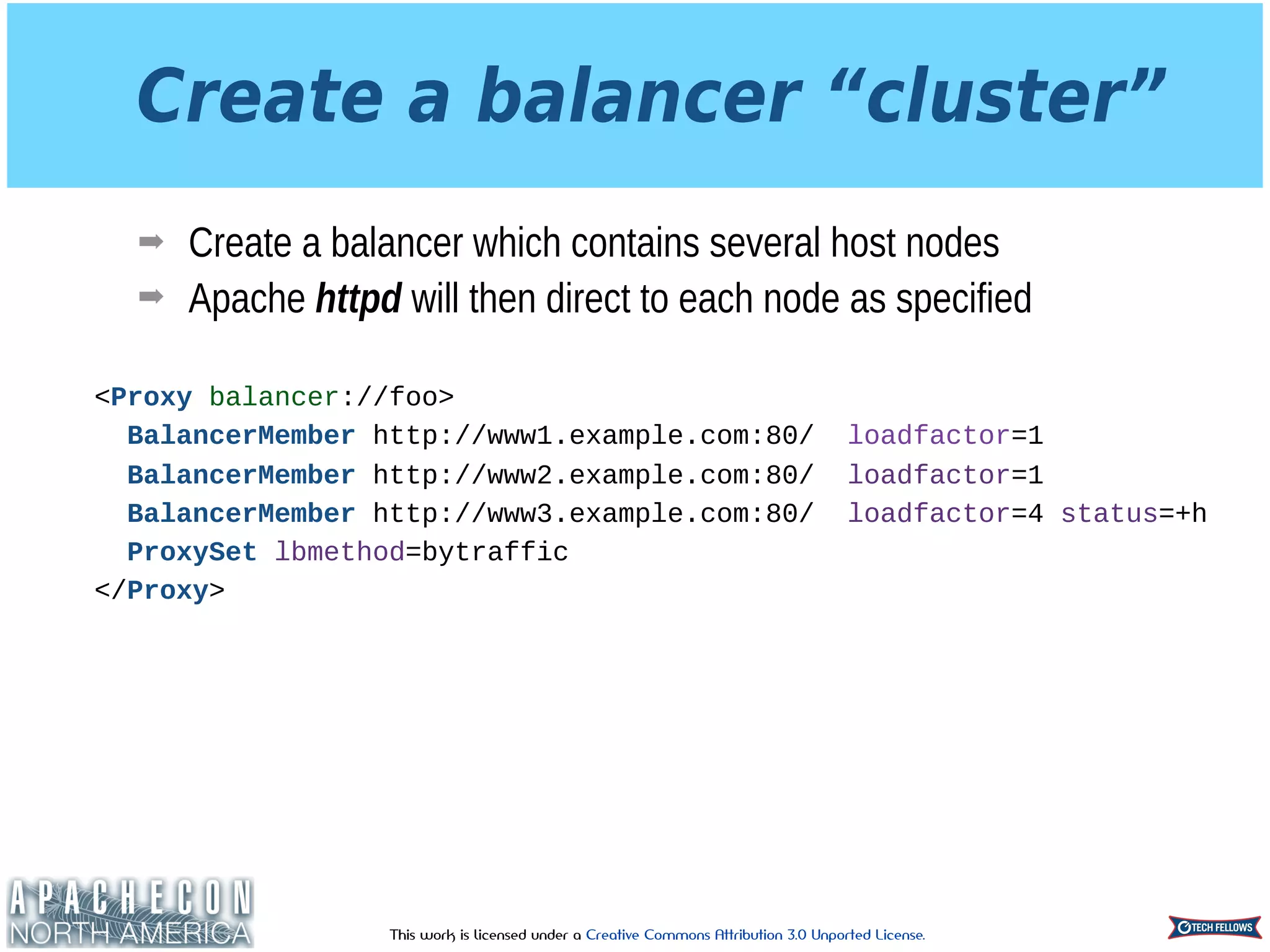 This work is licensed under a Creative Commons Attribution 3.0 Unported License.
Create a balancer “cluster”
➡ Create a balancer which contains several host nodes
➡ Apache httpd will then direct to each node as specified
<Proxy balancer://foo>
BalancerMember http://www1.example.com:80/ loadfactor=1
BalancerMember http://www2.example.com:80/ loadfactor=1
BalancerMember http://www3.example.com:80/ loadfactor=4 status=+h
ProxySet lbmethod=bytraffic
</Proxy>
 