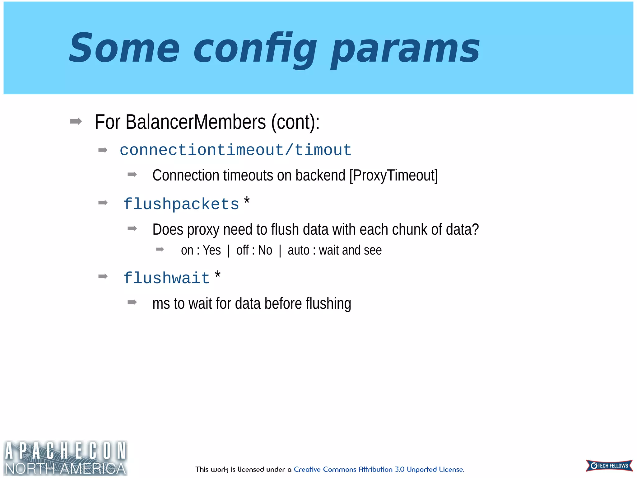 This work is licensed under a Creative Commons Attribution 3.0 Unported License.
Some conﬁg params
➡ For BalancerMembers (cont):
➡ connectiontimeout/timout
➡ Connection timeouts on backend [ProxyTimeout]
➡ flushpackets *
➡ Does proxy need to flush data with each chunk of data?
➡ on : Yes | off : No | auto : wait and see
➡ flushwait *
➡ ms to wait for data before flushing
 