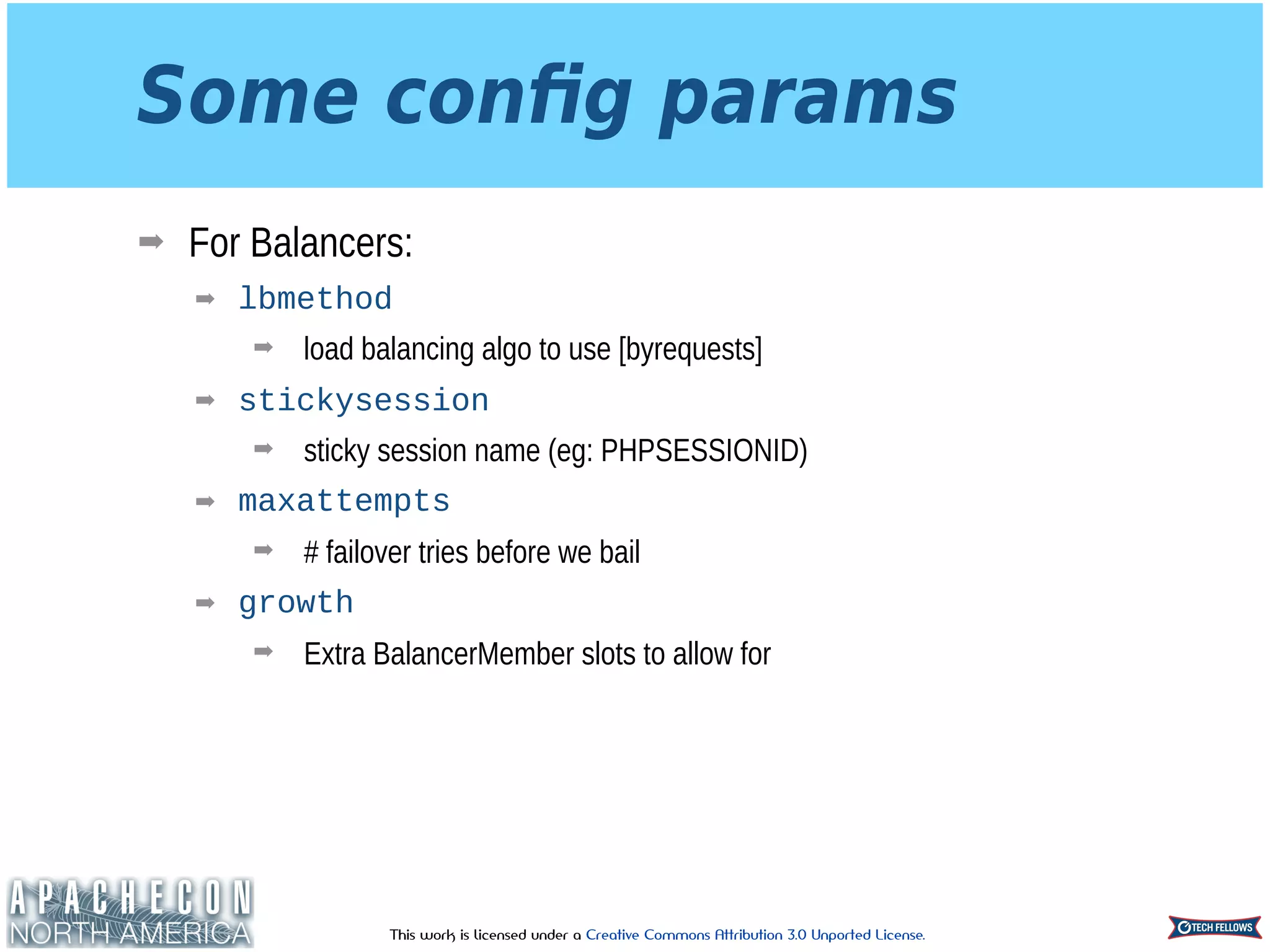 This work is licensed under a Creative Commons Attribution 3.0 Unported License.
Some conﬁg params
➡ For Balancers:
➡ lbmethod
➡ load balancing algo to use [byrequests]
➡ stickysession
➡ sticky session name (eg: PHPSESSIONID)
➡ maxattempts
➡ # failover tries before we bail
➡ growth
➡ Extra BalancerMember slots to allow for
 