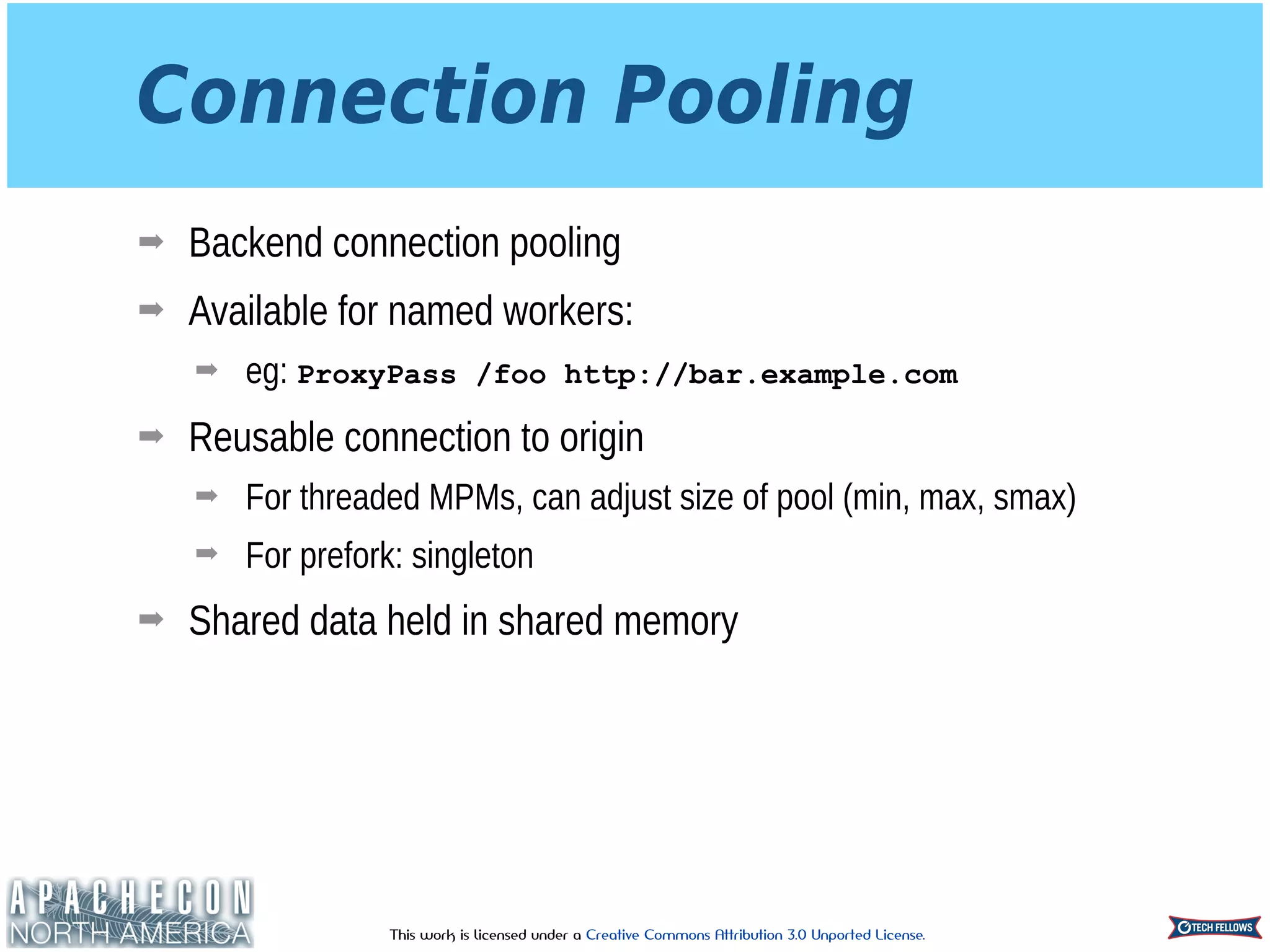 This work is licensed under a Creative Commons Attribution 3.0 Unported License.
Connection Pooling
➡ Backend connection pooling
➡ Available for named workers:
➡ eg: ProxyPass /foo http://bar.example.com
➡ Reusable connection to origin
➡ For threaded MPMs, can adjust size of pool (min, max, smax)
➡ For prefork: singleton
➡ Shared data held in shared memory
 