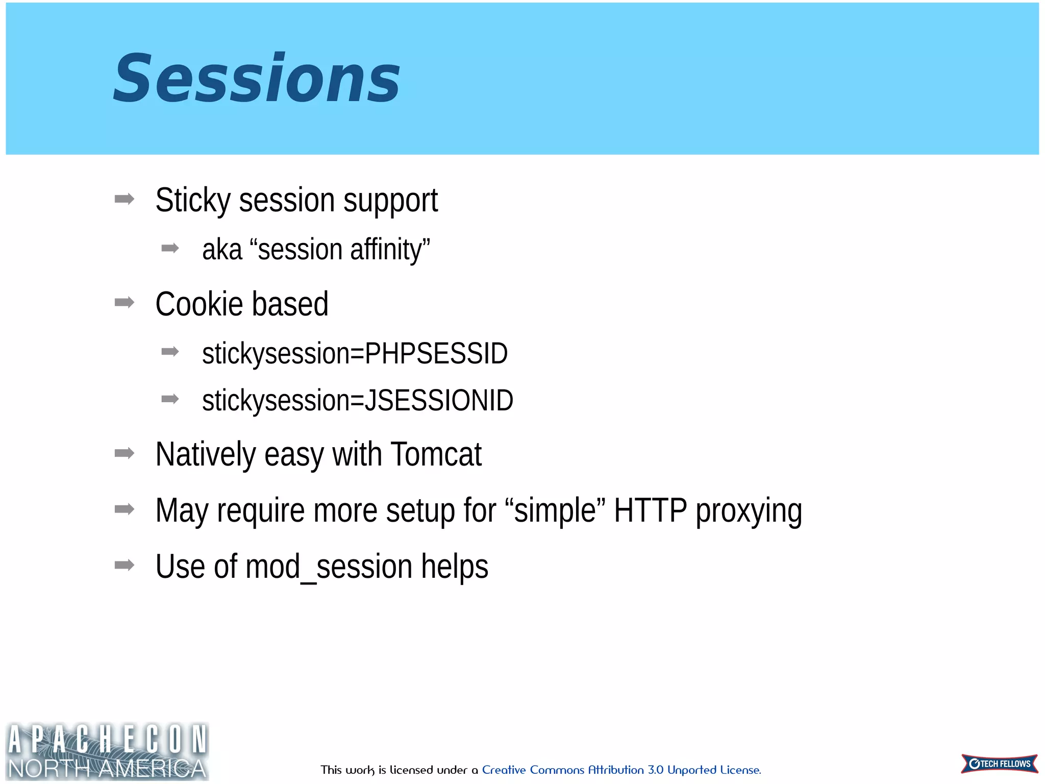 This work is licensed under a Creative Commons Attribution 3.0 Unported License.
Sessions
➡ Sticky session support
➡ aka “session affinity”
➡ Cookie based
➡ stickysession=PHPSESSID
➡ stickysession=JSESSIONID
➡ Natively easy with Tomcat
➡ May require more setup for “simple” HTTP proxying
➡ Use of mod_session helps
 