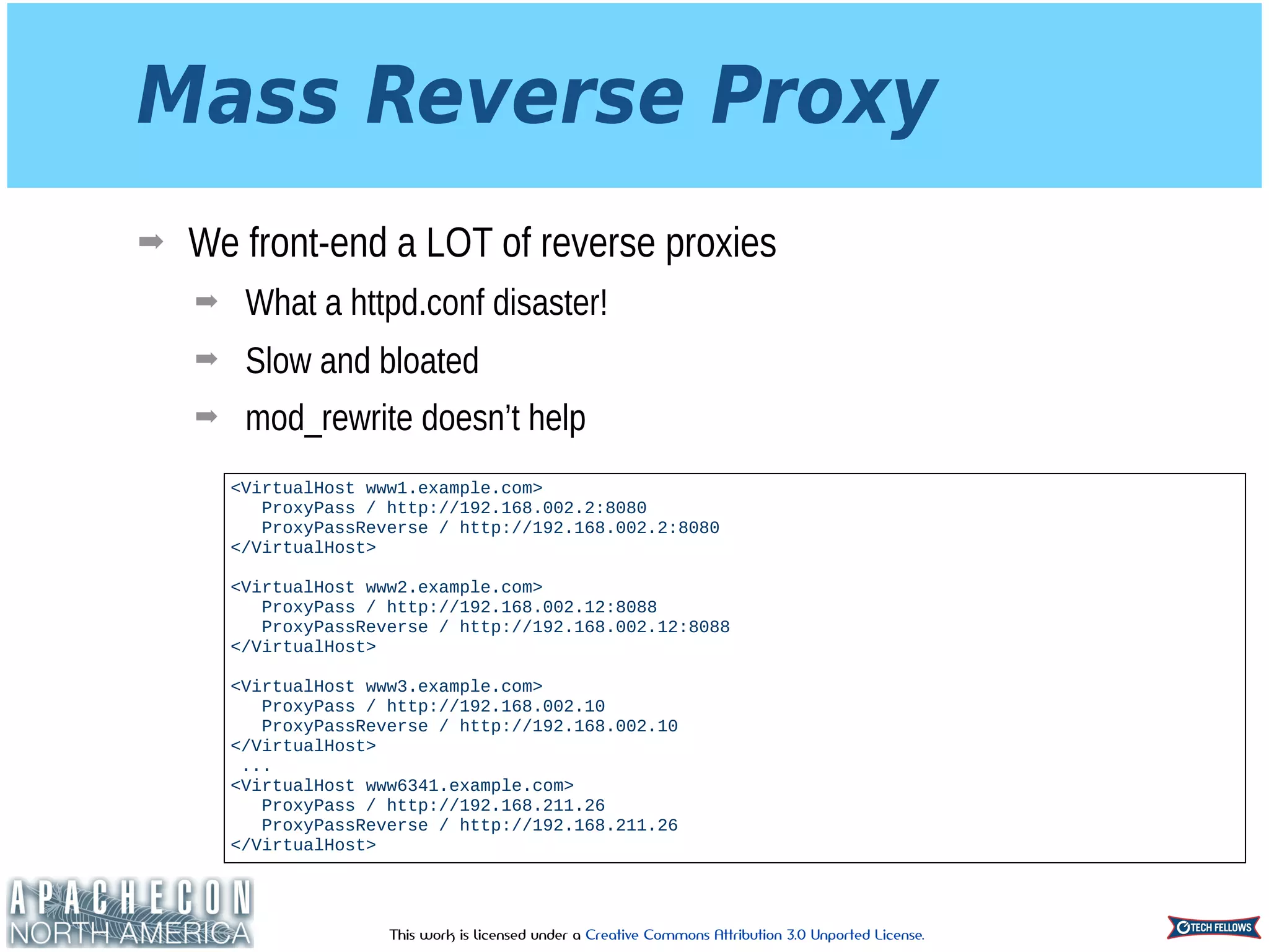 This work is licensed under a Creative Commons Attribution 3.0 Unported License.
Mass Reverse Proxy
➡ We front-end a LOT of reverse proxies
➡ What a httpd.conf disaster!
➡ Slow and bloated
➡ mod_rewrite doesn’t help
<VirtualHost www1.example.com>
ProxyPass / http://192.168.002.2:8080
ProxyPassReverse / http://192.168.002.2:8080
</VirtualHost>
 
<VirtualHost www2.example.com>
ProxyPass / http://192.168.002.12:8088 
ProxyPassReverse / http://192.168.002.12:8088
</VirtualHost>
<VirtualHost www3.example.com>
ProxyPass / http://192.168.002.10
ProxyPassReverse / http://192.168.002.10
</VirtualHost>
...
<VirtualHost www6341.example.com>
ProxyPass / http://192.168.211.26
ProxyPassReverse / http://192.168.211.26
</VirtualHost>
 
