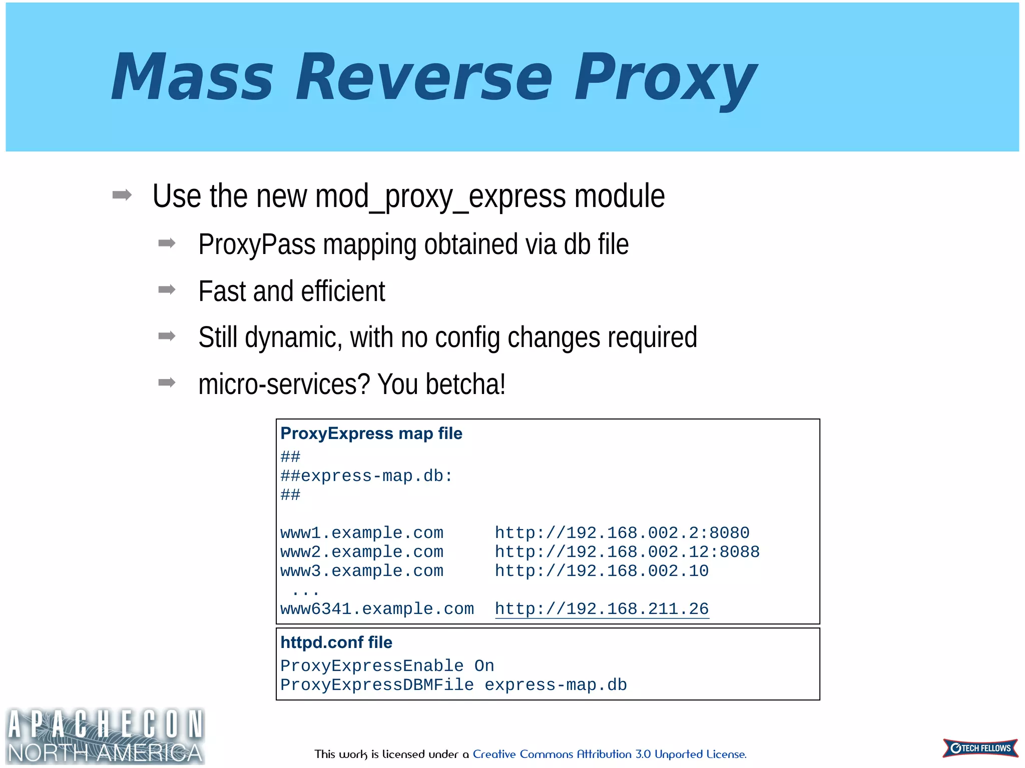 This work is licensed under a Creative Commons Attribution 3.0 Unported License.
Mass Reverse Proxy
➡ Use the new mod_proxy_express module
➡ ProxyPass mapping obtained via db file
➡ Fast and efficient
➡ Still dynamic, with no config changes required
➡ micro-services? You betcha!
ProxyExpress map file
## 
##express-map.db: 
## 
 
www1.example.com http://192.168.002.2:8080 
www2.example.com http://192.168.002.12:8088 
www3.example.com http://192.168.002.10
...
www6341.example.com http://192.168.211.26
httpd.conf file
ProxyExpressEnable On
ProxyExpressDBMFile express-map.db
 