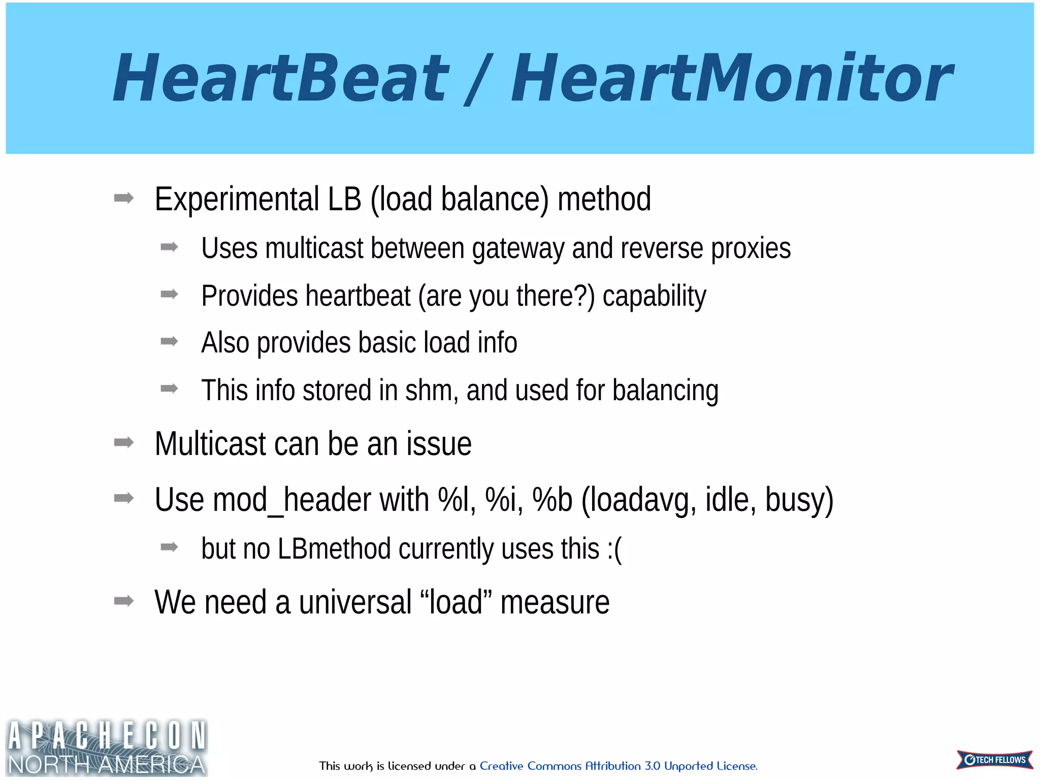 This work is licensed under a Creative Commons Attribution 3.0 Unported License.
HeartBeat / HeartMonitor
➡ Experimental LB (load balance) method
➡ Uses multicast between gateway and reverse proxies
➡ Provides heartbeat (are you there?) capability
➡ Also provides basic load info
➡ This info stored in shm, and used for balancing
➡ Multicast can be an issue
➡ Use mod_header with %l, %i, %b (loadavg, idle, busy)
➡ but no LBmethod currently uses this :(
➡ We need a universal “load” measure
 