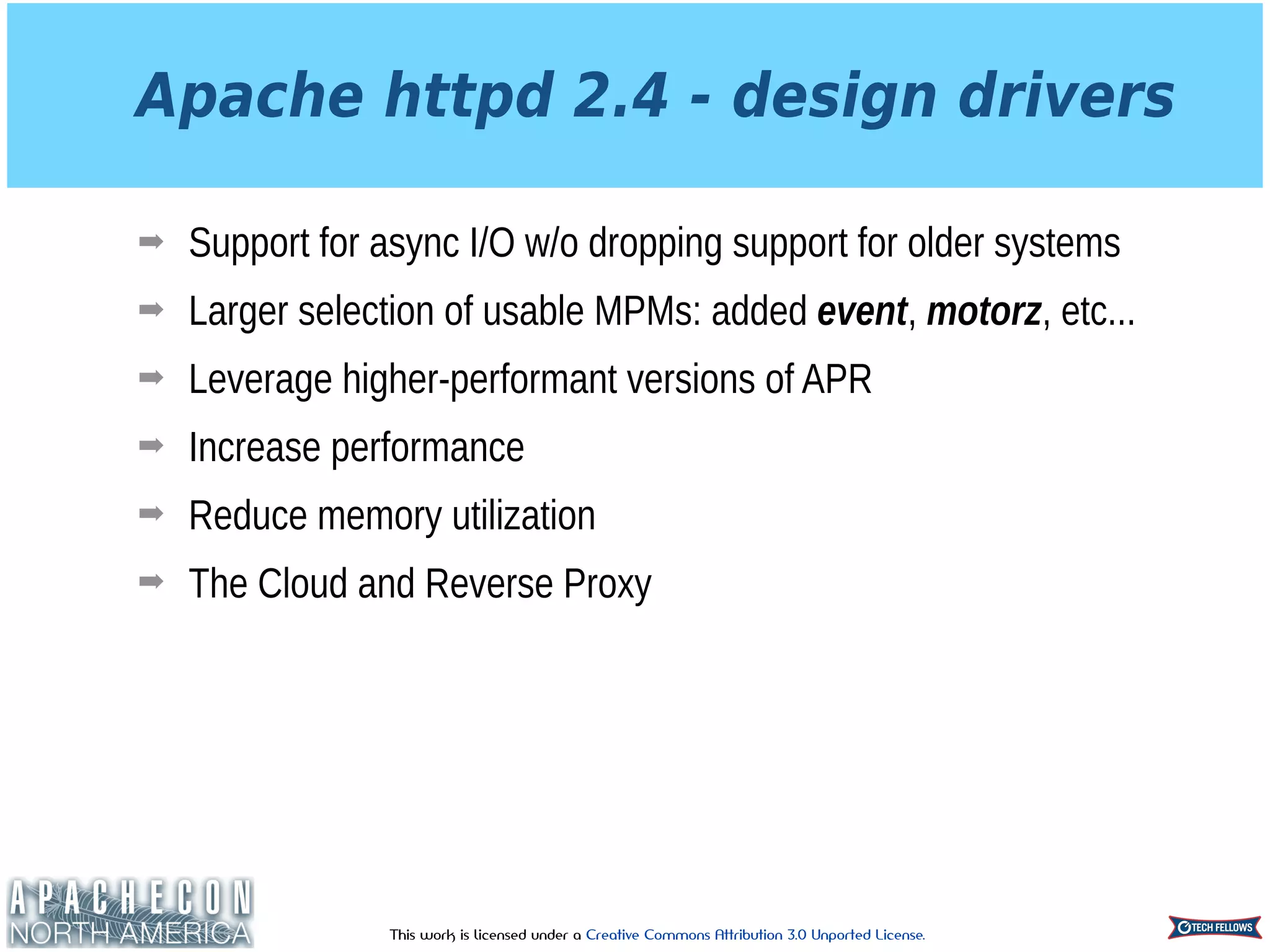 This work is licensed under a Creative Commons Attribution 3.0 Unported License.
Apache httpd 2.4 - design drivers
➡ Support for async I/O w/o dropping support for older systems
➡ Larger selection of usable MPMs: added event, motorz, etc...
➡ Leverage higher-performant versions of APR
➡ Increase performance
➡ Reduce memory utilization
➡ The Cloud and Reverse Proxy
 