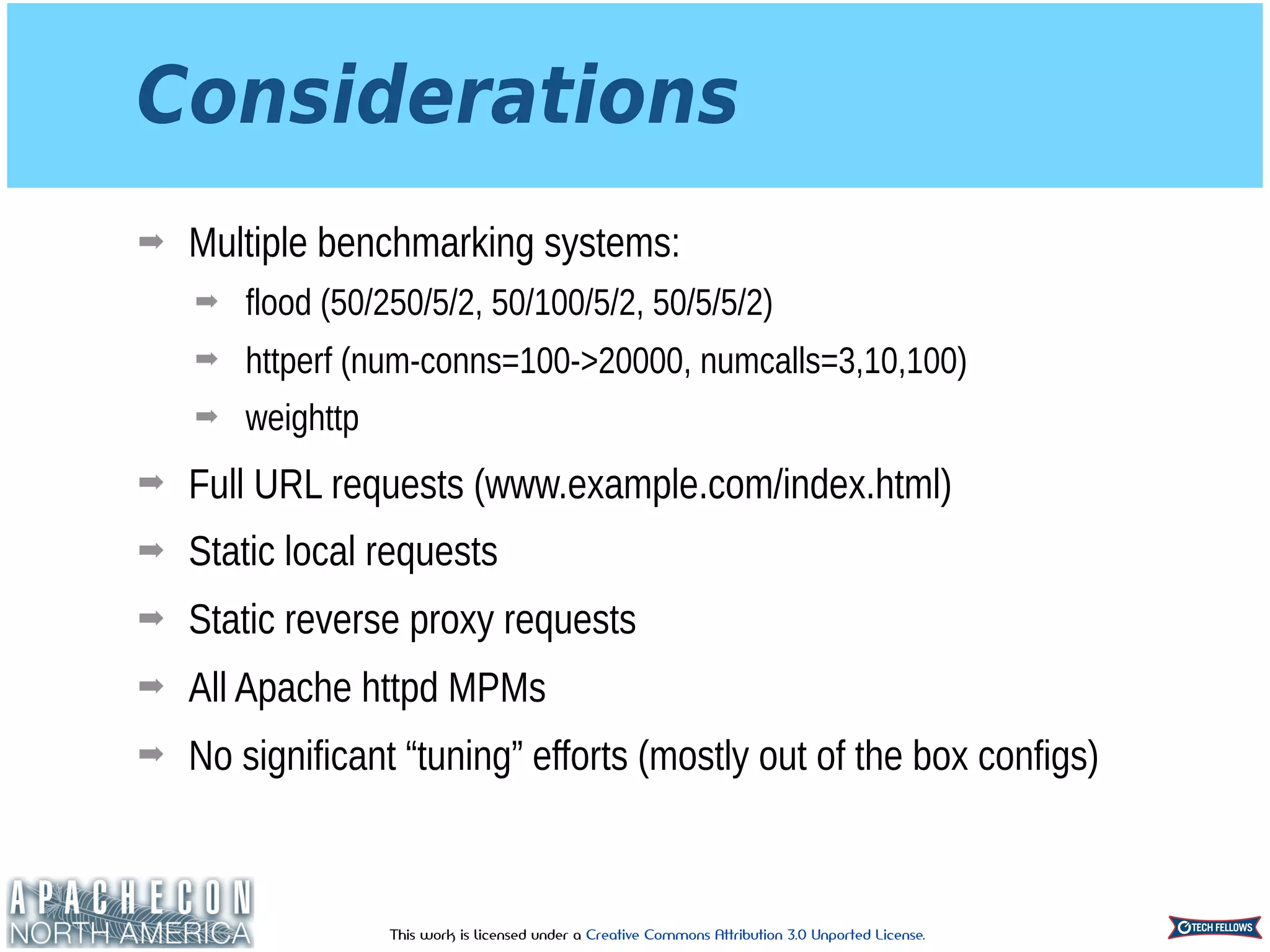 This work is licensed under a Creative Commons Attribution 3.0 Unported License.
Considerations
➡ Multiple benchmarking systems:
➡ flood (50/250/5/2, 50/100/5/2, 50/5/5/2)
➡ httperf (num-conns=100->20000, numcalls=3,10,100)
➡ weighttp
➡ Full URL requests (www.example.com/index.html)
➡ Static local requests
➡ Static reverse proxy requests
➡ All Apache httpd MPMs
➡ No significant “tuning” efforts (mostly out of the box configs)
 