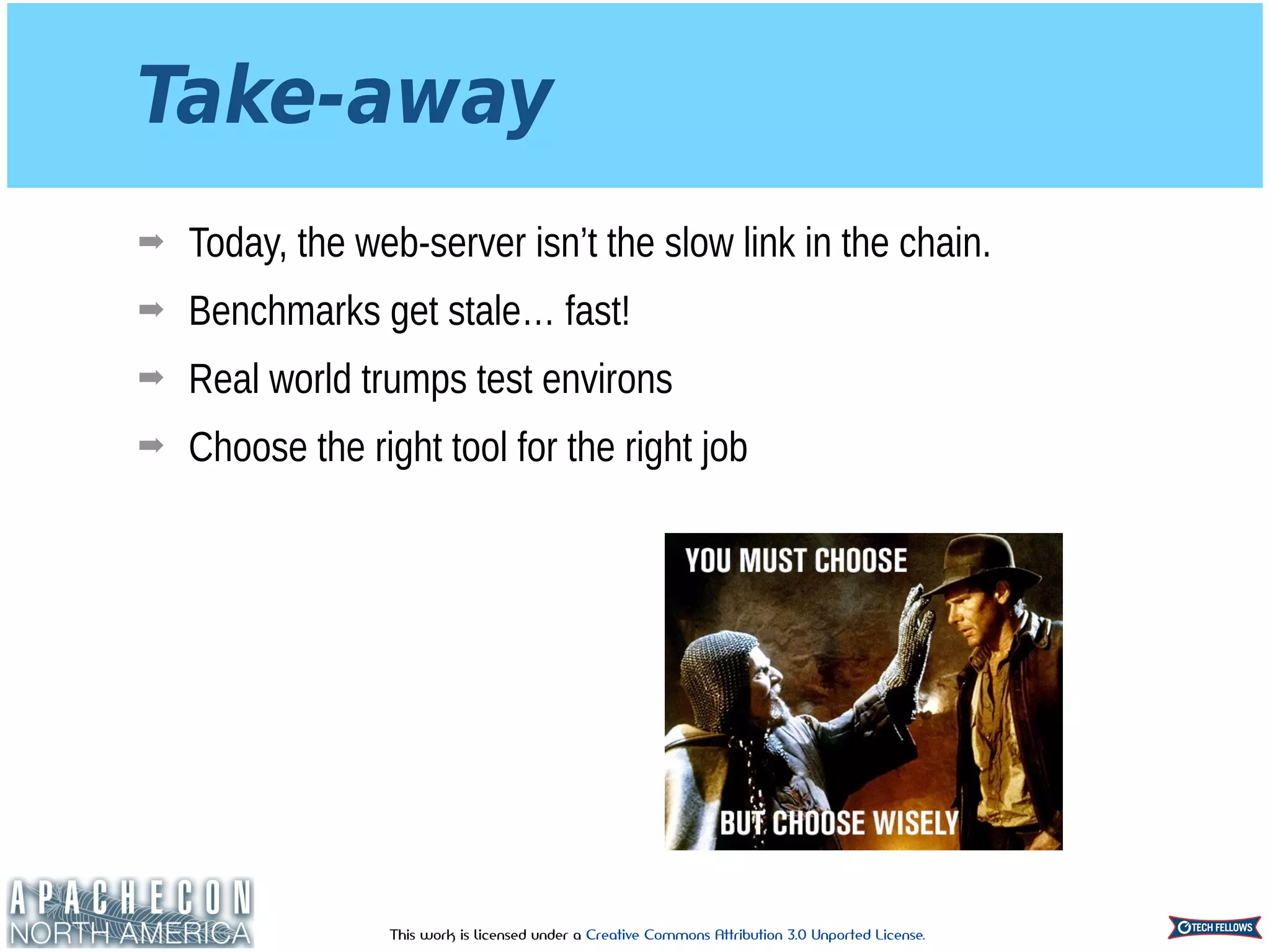 This work is licensed under a Creative Commons Attribution 3.0 Unported License.
Take-away
➡ Today, the web-server isn’t the slow link in the chain.
➡ Benchmarks get stale… fast!
➡ Real world trumps test environs
➡ Choose the right tool for the right job
 