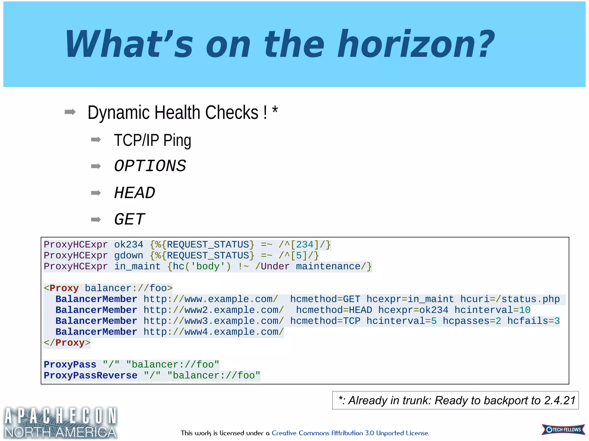 This work is licensed under a Creative Commons Attribution 3.0 Unported License.
What’s on the horizon?
➡ Dynamic Health Checks ! *
➡ TCP/IP Ping
➡ OPTIONS
➡ HEAD
➡ GET
*: Already in trunk: Ready to backport to 2.4.21
ProxyHCExpr ok234 {%{REQUEST_STATUS} =~ /^[234]/}
ProxyHCExpr gdown {%{REQUEST_STATUS} =~ /^[5]/}
ProxyHCExpr in_maint {hc('body') !~ /Under maintenance/}
<Proxy balancer://foo>
BalancerMember http://www.example.com/ hcmethod=GET hcexpr=in_maint hcuri=/status.php
BalancerMember http://www2.example.com/ hcmethod=HEAD hcexpr=ok234 hcinterval=10
BalancerMember http://www3.example.com/ hcmethod=TCP hcinterval=5 hcpasses=2 hcfails=3
BalancerMember http://www4.example.com/
</Proxy>
ProxyPass "/" "balancer://foo"
ProxyPassReverse "/" "balancer://foo"
 