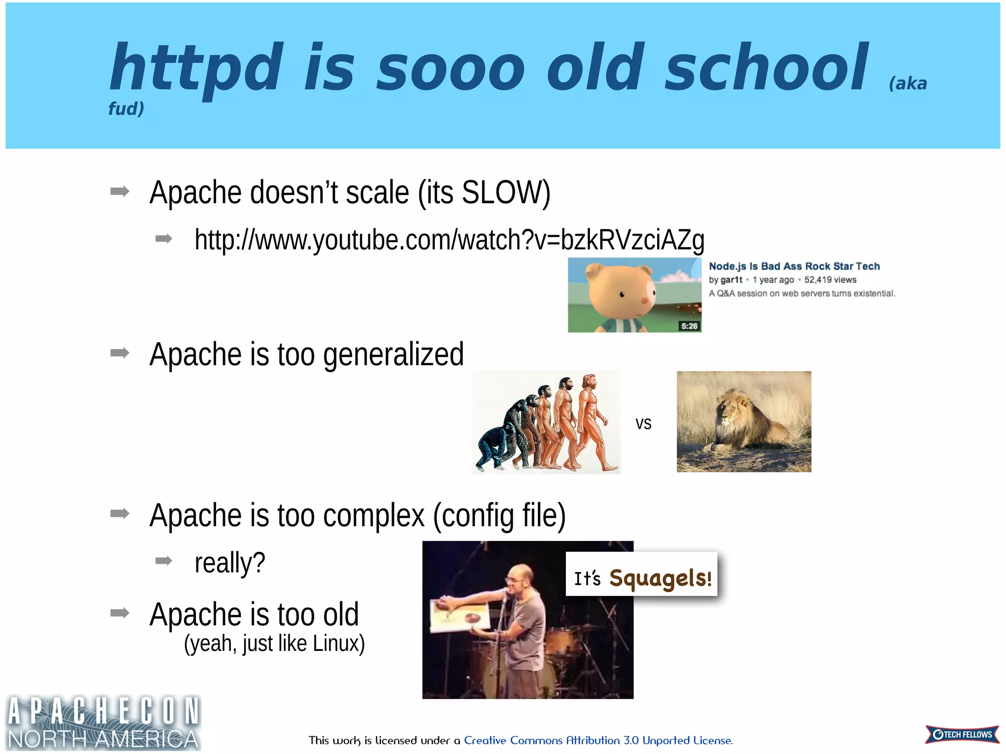 This work is licensed under a Creative Commons Attribution 3.0 Unported License.
httpd is sooo old school (aka
fud)
➡ Apache doesn’t scale (its SLOW)
➡ http://www.youtube.com/watch?v=bzkRVzciAZg 
 
➡ Apache is too generalized 
 
 
➡ Apache is too complex (config file)
➡ really?
➡ Apache is too old 
(yeah, just like Linux)
vs
It’s Squagels!
 