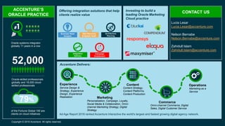 Copyright © 2016 Accenture All rights reserved.
Oracle systems integrator
globally 11 years in a row
52,000
Oracle-skilled professionals
globally and 18,000 cloud-
skilled professionals
79%
of the Fortune Global 100 are
clients on cloud initiatives
ACCENTURE’S
ORACLE PRACTICE
Offering integration solutions that help
clients realize value
Investing to build a
leading Oracle Marketing
Cloud practice
CONTACT US
Ad Age Report 2016 ranked Accenture Interactive the world's largest and fastest growing digital agency network.
Business Need
Analysis
Data Discovery
& System Audit
Architecture
Planning
x
xo
Campaign
Enablement
Integration
Delivery
Experience
Service Design &
Strategy, Experience
Design, Experience
Realization Marketing
Personalization, Campaign, Loyalty,
Social Media & Collaboration, Omni-
channel Marketing Strategy, Digital
Strategy
Content
Content Strategy,
Content Platforms,
Content Production
Commerce
Omni-channel Commerce, Digital
Sales, Digital Customer Service
Operations
Marketing as a
Service
Accenture Delivers:
Lucia Lesar
Lucia.Lesar@accenture.com
Nelson Bernabe
Nelson.Bernabe@accenture.com
Zahidull Islam
Zahidull.Islam@accenture.com
 