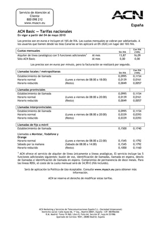 Servicio de Atención al
            Cliente
          800 098 212
        www.myacn.eu
                                                                                                          España
ACN Basic — Tarifas nacionales
En vigor a partir del 04 de mayo 2010

Los precios son en euros e incluyen el 16% de IVA. Las cuotas mensuales se cobran por adelantado. A
los usuarios que llamen desde las Islas Canarias se les aplicará un 0% (IGIC) en lugar del 16% IVA.
                                                                                                           Con IVA
Cuotas mensuales                                                                                Sin IVA     (16%)
Alquiler de línea (analógica) con 5 funciones adicionales1            Al mes                     13,87     16,09
Sólo ACN Basic                                                        Al mes                      0,00     0,00

            Los precios son en euros por minuto, pero la facturación se realizará por segundo.

                                                                                                           Con IVA
Llamadas locales / metropolitanas                                                               Sin IVA     (16%)
Establecimiento de llamada                                                                      0,0995    0,1154
Horario normal                             (Lunes a viernes de 08:00 a 18:00)                   0,0139    0,0161
Horario reducido                           (Resto)                                              0,0049    0,0057

Llamadas provinciales
Establecimiento de llamada                                                                      0,0995    0,1154
Horario normal                             (Lunes a viernes de 08:00 a 20:00)                   0,0139    0,0161
Horario reducido                           (Resto)                                              0,0049    0,0057

Llamadas interprovinciales
Establecimiento de llamada                                                                      0,0995    0,1154
Horario normal                             (Lunes a viernes de 08:00 a 20:00)                   0,0339    0,0393
Horario reducido                           (Resto)                                              0,0339    0,0393

Llamadas de fijo a móvil
Establecimiento de llamada                                                                      0,1500    0,1740

Llamadas a Movistar, Vodafone y
Orange
Horario normal                             (Lunes a viernes de 08:00 a 22:00)                   0,1545    0,1792
Sábado por la mañana                       (Sábado de 08:00 a 14:00)                            0,1545    0,1792
Horario reducido                           (Resto)                                              0,1000    0,1160
1
  ACN ofrece el servicio de alquiler de línea únicamente a líneas analógicas. El servicio incluye las 5
funciones adicionales siguientes: buzón de voz, identificación de llamadas, llamada en espera, desvío
de llamadas e identificación de llamada en espera. Compromiso de permanencia de doce meses. Para
las líneas RDSI, el coste de la cuota mensual será de 34,99 € (IVA incluido).

       Será de aplicación la Política de Uso Aceptable. Consulte www.myacn.eu para obtener más
                                               información.

                           ACN se reserva el derecho de modificar estas tarifas.




                  ACN Marketing y Servicios de Telecomunicaciones España S.L. (Sociedad Unipersonal)
                    Domicilio social: Calle Ayala 66, 1º Izq., Madrid 28001, España - CIF: B83966366
                       R.M. Madrid: Tomo 19.960, Libro 0, Folio 64, Sección 8ª, hoja M-351986
                                   Apartado de Correos: 9041, 28080 Madrid, España
 