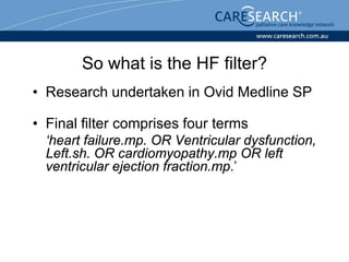 So what is the HF filter?
• Research undertaken in Ovid Medline SP

• Final filter comprises four terms
  ‘heart failure.mp. OR Ventricular dysfunction,
  Left.sh. OR cardiomyopathy.mp OR left
  ventricular ejection fraction.mp.’
 
