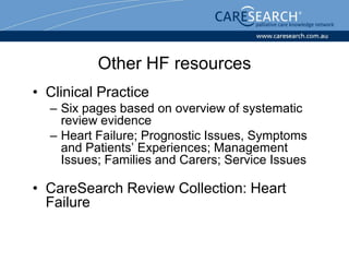 Other HF resources
• Clinical Practice
  – Six pages based on overview of systematic
    review evidence
  – Heart Failure; Prognostic Issues, Symptoms
    and Patients’ Experiences; Management
    Issues; Families and Carers; Service Issues

• CareSearch Review Collection: Heart
  Failure
 