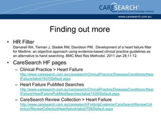 Finding out more
• HR Filter
  Damarell RA, Tieman J, Sladek RM, Davidson PM. Development of a heart failure filter
  for Medline: an objective approach using evidence-based clinical practice guidelines as
  an alternative to hand searching. BMC Med Res Methodol. 2011 Jan 28;11:12.

• CareSearch HF pages
   – Clinical Practice > Heart Failure
      http://www.caresearch.com.au/caresearch/ClinicalPractice/DiseasesConditions/Hear
      tFailure/tabid/1637/Default.aspx
   – Heart Failure PubMed Searches
      http://www.caresearch.com.au/caresearch/ClinicalPractice/DiseasesConditions/Hear
      tFailure/HeartFailurePubMedSearches/tabid/1539/Default.aspx
   – CareSearch Review Collection > Heart Failure
      http://www.caresearch.com.au/caresearch/FindingEvidence/CareSearchReviewColl
      ection/ReviewCollectionHeartfailure/tabid/799/Default.aspx
 