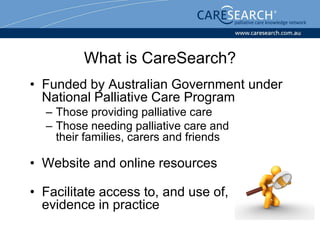 What is CareSearch?
• Funded by Australian Government under
  National Palliative Care Program
  – Those providing palliative care
  – Those needing palliative care and
    their families, carers and friends

• Website and online resources

• Facilitate access to, and use of,
  evidence in practice
 