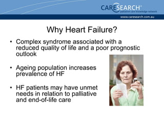 Why Heart Failure?
• Complex syndrome associated with a
  reduced quality of life and a poor prognostic
  outlook

• Ageing population increases
  prevalence of HF

• HF patients may have unmet
  needs in relation to palliative
  and end-of-life care
 